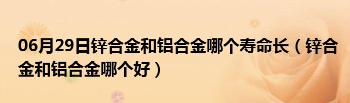 06月29日锌合金和铝合金哪个寿命长（锌合金和铝合金哪个好）