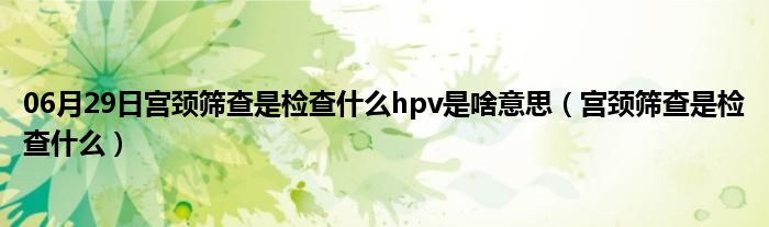 06月29日宫颈筛查是检查什么hpv是啥意思（宫颈筛查是检查什么）