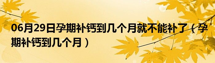 06月29日孕期补钙到几个月就不能补了（孕期补钙到几个月）