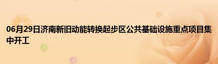 06月29日济南新旧动能转换起步区公共基础设施重点项目集中开工