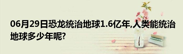 06月29日恐龙统治地球1.6亿年,人类能统治地球多少年呢?