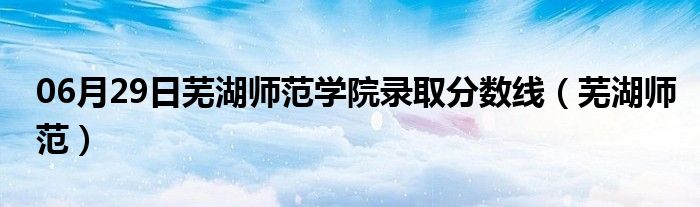 06月29日芜湖师范学院录取分数线（芜湖师范）