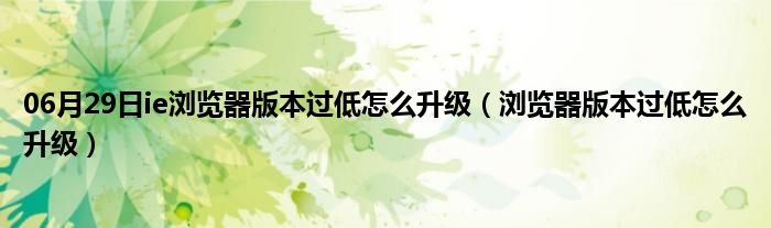 06月29日ie浏览器版本过低怎么升级（浏览器版本过低怎么升级）