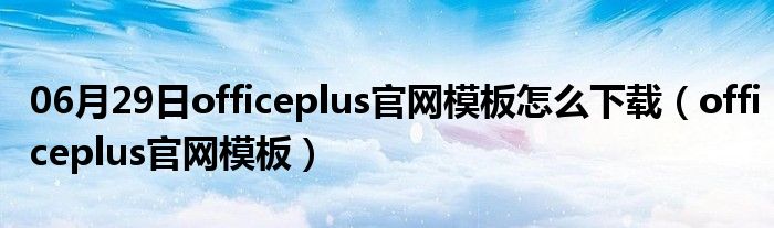 06月29日officeplus官网模板怎么下载（officeplus官网模板）