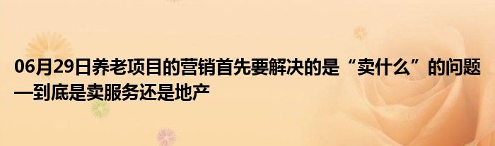 06月29日养老项目的营销首先要解决的是“卖什么”的问题—到底是卖服务还是地产