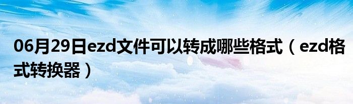 06月29日ezd文件可以转成哪些格式（ezd格式转换器）