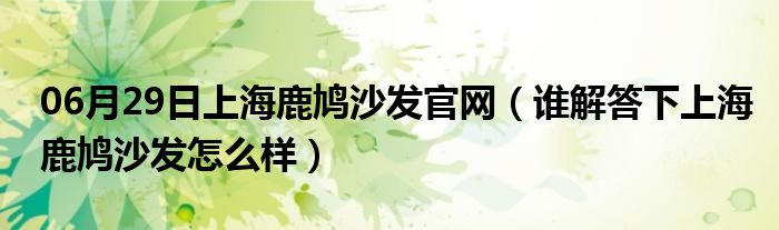 06月29日上海鹿鸠沙发官网（谁解答下上海鹿鸠沙发怎么样）