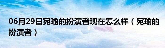 06月29日宛瑜的扮演者现在怎么样（宛瑜的扮演者）