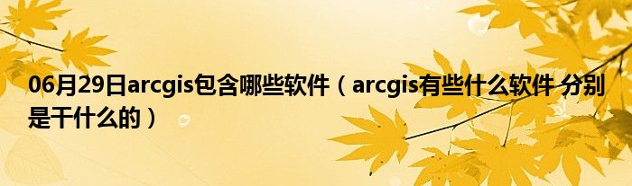 06月29日arcgis包含哪些软件（arcgis有些什么软件 分别是干什么的）