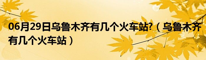 06月29日乌鲁木齐有几个火车站?（乌鲁木齐有几个火车站）