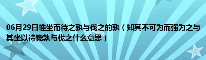 06月29日惟坐而待之孰与伐之的孰（知其不可为而强为之与其坐以待毙孰与伐之什么意思）