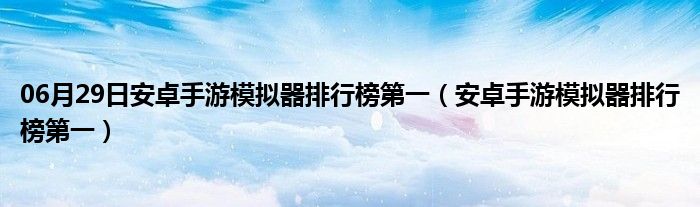 06月29日安卓手游模拟器排行榜第一（安卓手游模拟器排行榜第一）