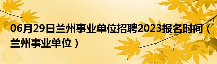 06月29日兰州事业单位招聘2023报名时间（兰州事业单位）