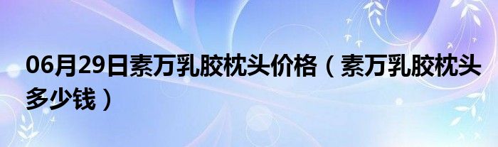 06月29日素万乳胶枕头价格（素万乳胶枕头多少钱）