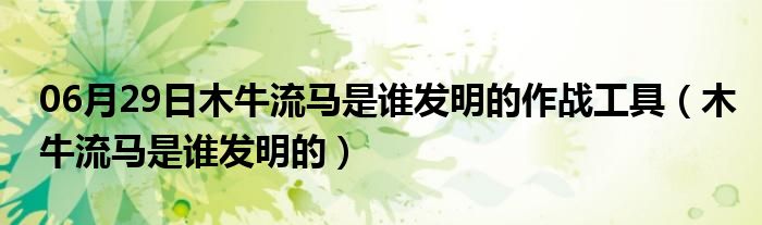 06月29日木牛流马是谁发明的作战工具（木牛流马是谁发明的）