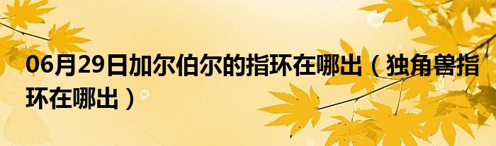 06月29日加尔伯尔的指环在哪出（独角兽指环在哪出）