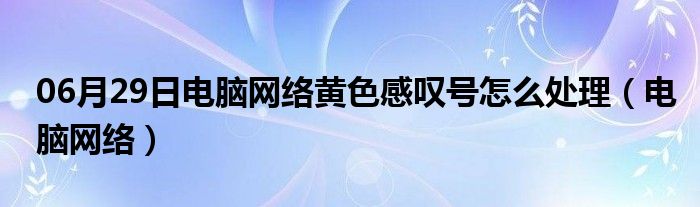 06月29日电脑网络黄色感叹号怎么处理（电脑网络）