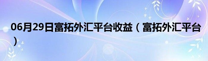 06月29日富拓外汇平台收益（富拓外汇平台）