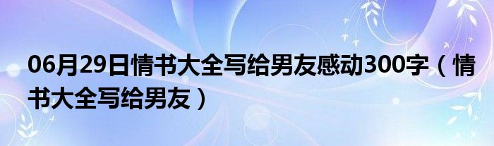 06月29日情书大全写给男友感动300字（情书大全写给男友）