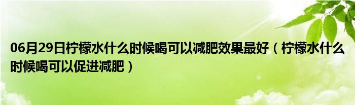 06月29日柠檬水什么时候喝可以减肥效果最好（柠檬水什么时候喝可以促进减肥）