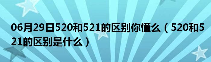 06月29日520和521的区别你懂么（520和521的区别是什么）