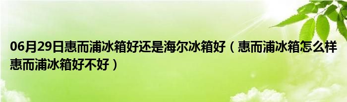 06月29日惠而浦冰箱好还是海尔冰箱好（惠而浦冰箱怎么样惠而浦冰箱好不好）