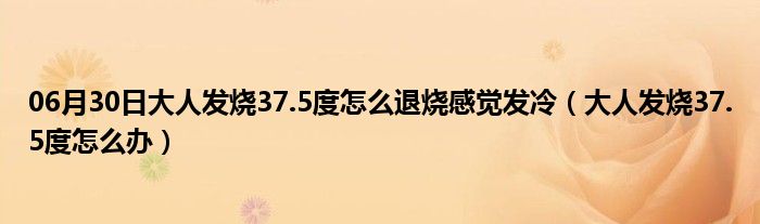 06月30日大人发烧37.5度怎么退烧感觉发冷（大人发烧37.5度怎么办）