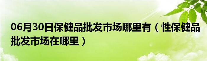 06月30日保健品批发市场哪里有（性保健品批发市场在哪里）