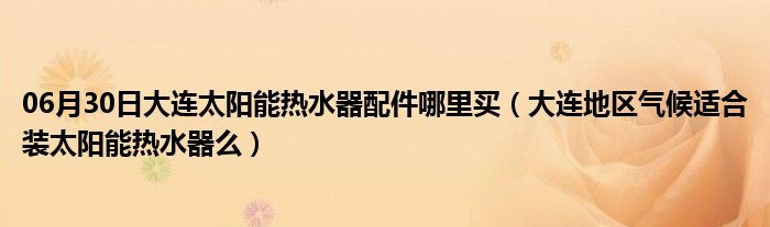 06月30日大连太阳能热水器配件哪里买（大连地区气候适合装太阳能热水器么）