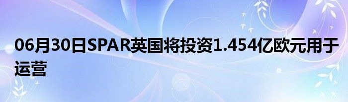 06月30日SPAR英国将投资1.454亿欧元用于运营