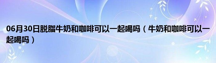 06月30日脱脂牛奶和咖啡可以一起喝吗（牛奶和咖啡可以一起喝吗）