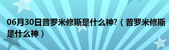 06月30日普罗米修斯是什么神?（普罗米修斯是什么神）