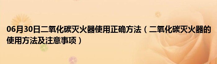 06月30日二氧化碳灭火器使用正确方法（二氧化碳灭火器的使用方法及注意事项）