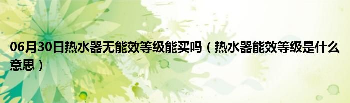 06月30日热水器无能效等级能买吗（热水器能效等级是什么意思）