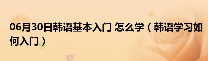 06月30日韩语基本入门 怎么学（韩语学习如何入门）