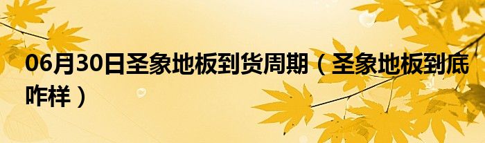 06月30日圣象地板到货周期（圣象地板到底咋样）