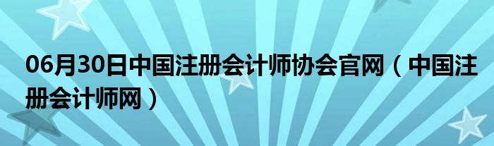 06月30日中国注册会计师协会官网（中国注册会计师网）