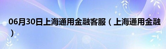 06月30日上海通用金融客服（上海通用金融）