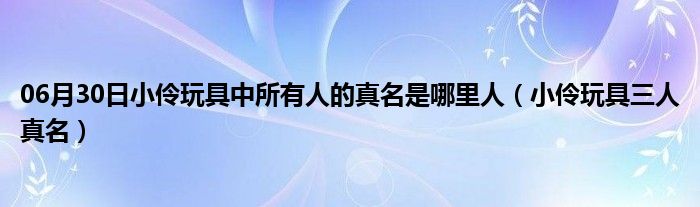 06月30日小伶玩具中所有人的真名是哪里人（小伶玩具三人真名）