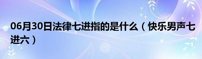 06月30日法律七进指的是什么（快乐男声七进六）