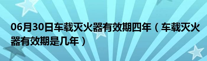 06月30日车载灭火器有效期四年（车载灭火器有效期是几年）