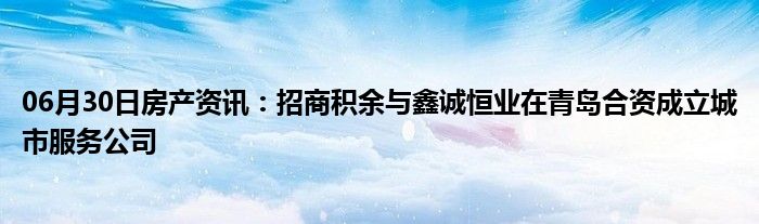 06月30日房产资讯：招商积余与鑫诚恒业在青岛合资成立城市服务公司