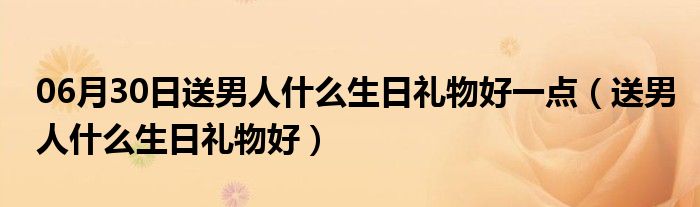 06月30日送男人什么生日礼物好一点（送男人什么生日礼物好）