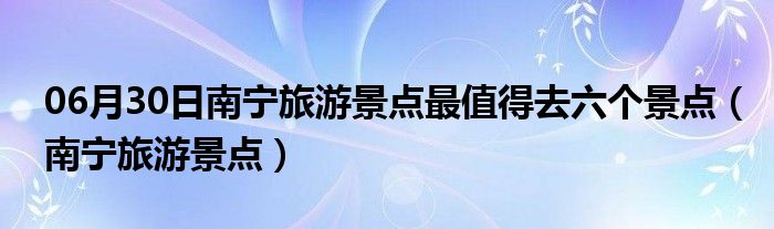 06月30日南宁旅游景点最值得去六个景点（南宁旅游景点）