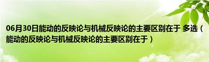 06月30日能动的反映论与机械反映论的主要区别在于 多选（能动的反映论与机械反映论的主要区别在于）