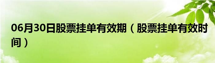 06月30日股票挂单有效期（股票挂单有效时间）