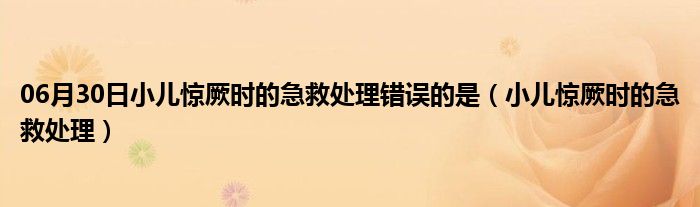 06月30日小儿惊厥时的急救处理错误的是（小儿惊厥时的急救处理）