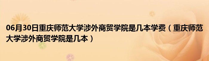 06月30日重庆师范大学涉外商贸学院是几本学费（重庆师范大学涉外商贸学院是几本）