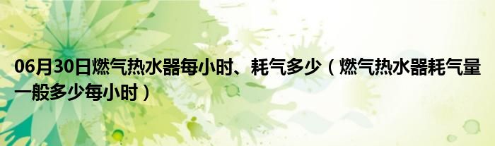 06月30日燃气热水器每小时、耗气多少（燃气热水器耗气量一般多少每小时）