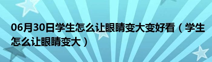 06月30日学生怎么让眼睛变大变好看（学生怎么让眼睛变大）